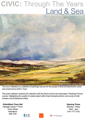 CIVIC: Through The Years Land & Sea 22nd September 22nd December 2025 Towards Killearn by Ron Wilson The Civic Collection is a collection of paintings that are for the people of East Dunbartonshire cared and conserved by EDLC Trust. This years selection explores the collection with the theme of land and seascapes. Paintings of local I scenes. Highlighting the wealth of creative talent within East Dunbartonshire's community of both amateur and professional artists. Kirkintilloch Town Hall Heritage Centre 1st Floor Union Street Kirkintilloch G66 1DH Opening Times Monday - Friday 10am - 4pm 0141 777 3143 EDLC ED LEISURE+CULTURE UK R/T East Dunbartonshire Council www.eastdunbarton.gov.uk